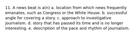 11. A news beat is a(n) a. location from which news frequently emanates, such as Congress or the White House. b. successful angle for covering a story. c. approach to investigative journalism. d. story that has passed its time and is no longer interesting. e. description of the pace and rhythm of journalism.