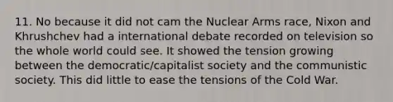 11. No because it did not cam the Nuclear Arms race, Nixon and Khrushchev had a international debate recorded on television so the whole world could see. It showed the tension growing between the democratic/capitalist society and the communistic society. This did little to ease the tensions of the Cold War.