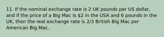 11. If the nominal exchange rate is 2 UK pounds per US dollar, and if the price of a Big Mac is 2 in the USA and 6 pounds in the UK, then the real exchange rate is 2/3 British Big Mac per American Big Mac.