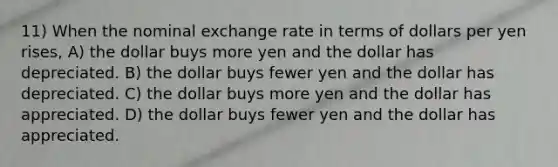 11) When the nominal exchange rate in terms of dollars per yen rises, A) the dollar buys more yen and the dollar has depreciated. B) the dollar buys fewer yen and the dollar has depreciated. C) the dollar buys more yen and the dollar has appreciated. D) the dollar buys fewer yen and the dollar has appreciated.