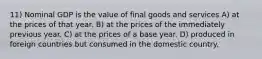 11) Nominal GDP is the value of final goods and services A) at the prices of that year. B) at the prices of the immediately previous year. C) at the prices of a base year. D) produced in foreign countries but consumed in the domestic country.