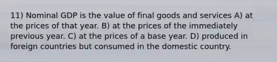 11) Nominal GDP is the value of final goods and services A) at the prices of that year. B) at the prices of the immediately previous year. C) at the prices of a base year. D) produced in foreign countries but consumed in the domestic country.