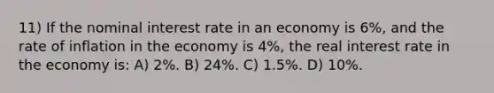 11) If the nominal interest rate in an economy is 6%, and the rate of inflation in the economy is 4%, the real interest rate in the economy is: A) 2%. B) 24%. C) 1.5%. D) 10%.