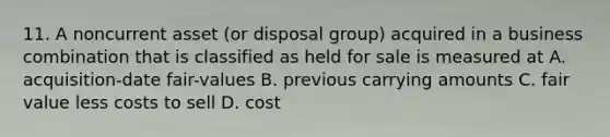 11. A noncurrent asset (or disposal group) acquired in a business combination that is classified as held for sale is measured at A. acquisition-date fair-values B. previous carrying amounts C. fair value less costs to sell D. cost