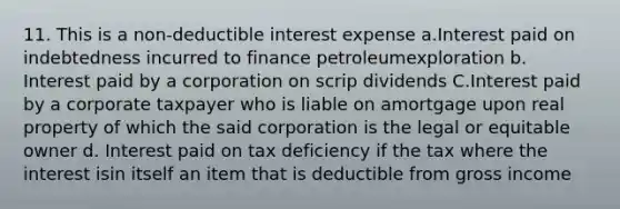 11. This is a non-deductible interest expense a.Interest paid on indebtedness incurred to finance petroleumexploration b. Interest paid by a corporation on scrip dividends C.Interest paid by a corporate taxpayer who is liable on amortgage upon real property of which the said corporation is the legal or equitable owner d. Interest paid on tax deficiency if the tax where the interest isin itself an item that is deductible from gross income ​