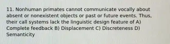 11. Nonhuman primates cannot communicate vocally about absent or nonexistent objects or past or future events. Thus, their call systems lack the linguistic design feature of A) Complete feedback B) Displacement C) Discreteness D) Semanticity