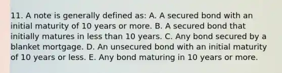 11. A note is generally defined as: A. A secured bond with an initial maturity of 10 years or more. B. A secured bond that initially matures in less than 10 years. C. Any bond secured by a blanket mortgage. D. An unsecured bond with an initial maturity of 10 years or less. E. Any bond maturing in 10 years or more.