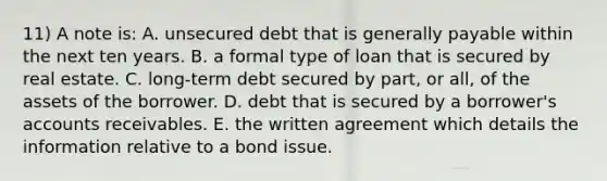 11) A note is: A. unsecured debt that is generally payable within the next ten years. B. a formal type of loan that is secured by real estate. C. long-term debt secured by part, or all, of the assets of the borrower. D. debt that is secured by a borrower's accounts receivables. E. the written agreement which details the information relative to a bond issue.