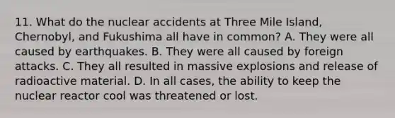 11. What do the nuclear accidents at Three Mile Island, Chernobyl, and Fukushima all have in common? A. They were all caused by earthquakes. B. They were all caused by foreign attacks. C. They all resulted in massive explosions and release of radioactive material. D. In all cases, the ability to keep the nuclear reactor cool was threatened or lost.