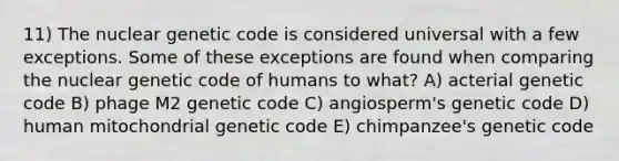 11) The nuclear genetic code is considered universal with a few exceptions. Some of these exceptions are found when comparing the nuclear genetic code of humans to what? A) acterial genetic code B) phage M2 genetic code C) angiosperm's genetic code D) human mitochondrial genetic code E) chimpanzee's genetic code