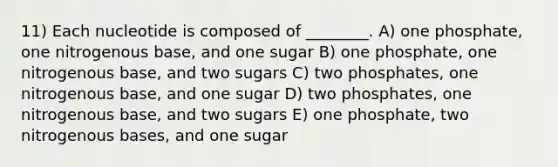 11) Each nucleotide is composed of ________. A) one phosphate, one nitrogenous base, and one sugar B) one phosphate, one nitrogenous base, and two sugars C) two phosphates, one nitrogenous base, and one sugar D) two phosphates, one nitrogenous base, and two sugars E) one phosphate, two nitrogenous bases, and one sugar