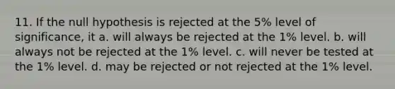 11. If the null hypothesis is rejected at the 5% level of significance, it a. will always be rejected at the 1% level. b. will always not be rejected at the 1% level. c. will never be tested at the 1% level. d. may be rejected or not rejected at the 1% level.