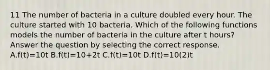 11 The number of bacteria in a culture doubled every hour. The culture started with 10 bacteria. Which of the following functions models the number of bacteria in the culture after t hours? Answer the question by selecting the correct response. A.f(t)=10t B.f(t)=10+2t C.f(t)=10t D.f(t)=10(2)t