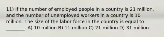 11) If the number of employed people in a country is 21 million, and the number of unemployed workers in a country is 10 million. The size of the labor force in the country is equal to ________. A) 10 million B) 11 million C) 21 million D) 31 million