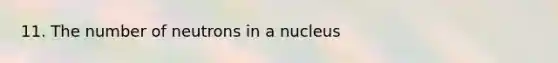 11. The number of neutrons in a nucleus