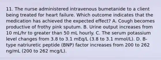 11. The nurse administered intravenous bumetanide to a client being treated for heart failure. Which outcome indicates that the medication has achieved the expected effect? A. Cough becomes productive of frothy pink sputum. B. Urine output increases from 10 mL/hr to greater than 50 mL hourly. C. The serum potassium level changes from 3.8 to 3.1 mEq/L (3.8 to 3.1 mmol/L). D. B-type natriuretic peptide (BNP) factor increases from 200 to 262 ng/mL (200 to 262 mcg/L).