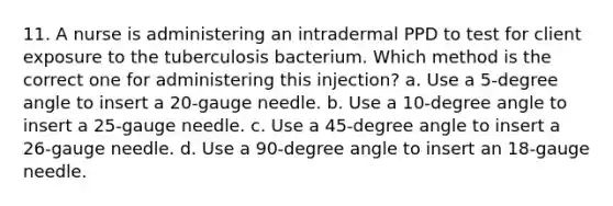 11. A nurse is administering an intradermal PPD to test for client exposure to the tuberculosis bacterium. Which method is the correct one for administering this injection? a. Use a 5-degree angle to insert a 20-gauge needle. b. Use a 10-degree angle to insert a 25-gauge needle. c. Use a 45-degree angle to insert a 26-gauge needle. d. Use a 90-degree angle to insert an 18-gauge needle.