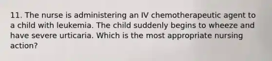 11. The nurse is administering an IV chemotherapeutic agent to a child with leukemia. The child suddenly begins to wheeze and have severe urticaria. Which is the most appropriate nursing action?