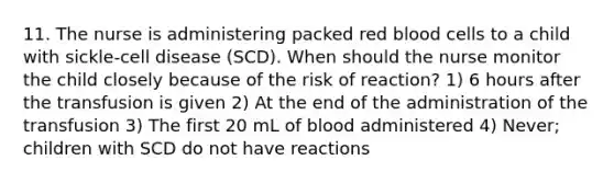 11. The nurse is administering packed red blood cells to a child with sickle-cell disease (SCD). When should the nurse monitor the child closely because of the risk of reaction? 1) 6 hours after the transfusion is given 2) At the end of the administration of the transfusion 3) The first 20 mL of blood administered 4) Never; children with SCD do not have reactions