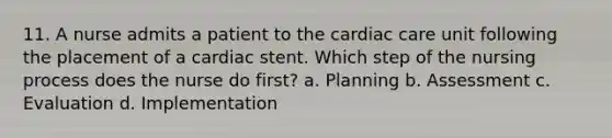 11. A nurse admits a patient to the cardiac care unit following the placement of a cardiac stent. Which step of the nursing process does the nurse do first? a. Planning b. Assessment c. Evaluation d. Implementation