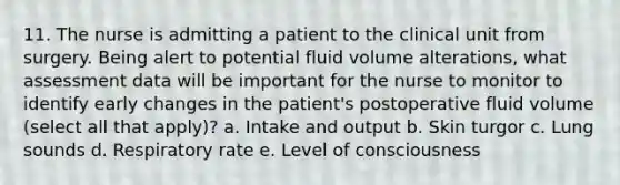 11. The nurse is admitting a patient to the clinical unit from surgery. Being alert to potential fluid volume alterations, what assessment data will be important for the nurse to monitor to identify early changes in the patient's postoperative fluid volume (select all that apply)? a. Intake and output b. Skin turgor c. Lung sounds d. Respiratory rate e. Level of consciousness