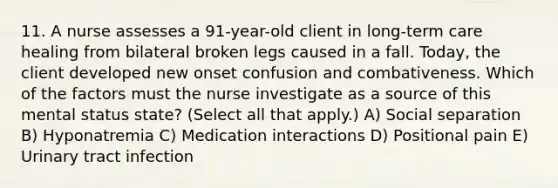 11. A nurse assesses a 91-year-old client in long-term care healing from bilateral broken legs caused in a fall. Today, the client developed new onset confusion and combativeness. Which of the factors must the nurse investigate as a source of this mental status state? (Select all that apply.) A) Social separation B) Hyponatremia C) Medication interactions D) Positional pain E) Urinary tract infection