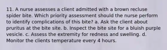 11. A nurse assesses a client admitted with a brown recluse spider bite. Which priority assessment should the nurse perform to identify complications of this bite? a. Ask the client about pruritus at the bite site. b. Inspect the bite site for a bluish purple vesicle. c. Assess the extremity for redness and swelling. d. Monitor the clients temperature every 4 hours.
