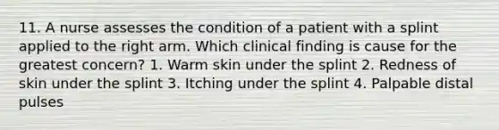 11. A nurse assesses the condition of a patient with a splint applied to the right arm. Which clinical finding is cause for the greatest concern? 1. Warm skin under the splint 2. Redness of skin under the splint 3. Itching under the splint 4. Palpable distal pulses