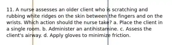 11. A nurse assesses an older client who is scratching and rubbing white ridges on the skin between the fingers and on the wrists. Which action should the nurse take? a. Place the client in a single room. b. Administer an antihistamine. c. Assess the client's airway. d. Apply gloves to minimize friction.