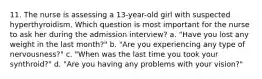 11. The nurse is assessing a 13-year-old girl with suspected hyperthyroidism. Which question is most important for the nurse to ask her during the admission interview? a. "Have you lost any weight in the last month?" b. "Are you experiencing any type of nervousness?" c. "When was the last time you took your synthroid?" d. "Are you having any problems with your vision?"