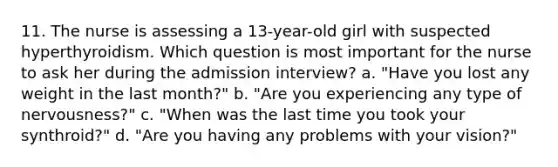 11. The nurse is assessing a 13-year-old girl with suspected hyperthyroidism. Which question is most important for the nurse to ask her during the admission interview? a. "Have you lost any weight in the last month?" b. "Are you experiencing any type of nervousness?" c. "When was the last time you took your synthroid?" d. "Are you having any problems with your vision?"