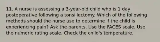 11. A nurse is assessing a 3-year-old child who is 1 day postoperative following a tonsillectomy. Which of the following methods should the nurse use to determine if the child is experiencing pain? Ask the parents. Use the FACES scale. Use the numeric rating scale. Check the child's temperature.