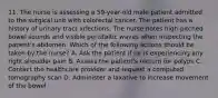 11. The nurse is assessing a 59-year-old male patient admitted to the surgical unit with colorectal cancer. The patient has a history of urinary tract infections. The nurse notes high-pitched bowel sounds and visible peristaltic waves when inspecting the patient's abdomen. Which of the following actions should be taken by the nurse? A. Ask the patient if he is experiencing any right shoulder pain B. Assess the patient's rectum for polyps C. Contact the healthcare provider and request a computed tomography scan D. Administer a laxative to increase movement of the bowel