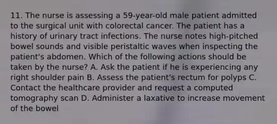 11. The nurse is assessing a 59-year-old male patient admitted to the surgical unit with colorectal cancer. The patient has a history of urinary tract infections. The nurse notes high-pitched bowel sounds and visible peristaltic waves when inspecting the patient's abdomen. Which of the following actions should be taken by the nurse? A. Ask the patient if he is experiencing any right shoulder pain B. Assess the patient's rectum for polyps C. Contact the healthcare provider and request a computed tomography scan D. Administer a laxative to increase movement of the bowel