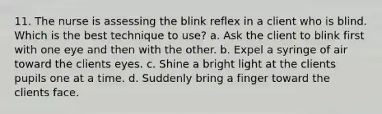 11. The nurse is assessing the blink reflex in a client who is blind. Which is the best technique to use? a. Ask the client to blink first with one eye and then with the other. b. Expel a syringe of air toward the clients eyes. c. Shine a bright light at the clients pupils one at a time. d. Suddenly bring a finger toward the clients face.