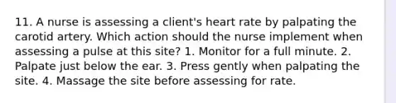 11. A nurse is assessing a client's heart rate by palpating the carotid artery. Which action should the nurse implement when assessing a pulse at this site? 1. Monitor for a full minute. 2. Palpate just below the ear. 3. Press gently when palpating the site. 4. Massage the site before assessing for rate.