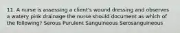 11. A nurse is assessing a client's wound dressing and observes a watery pink drainage the nurse should document as which of the following? Serous Purulent Sanguineous Serosanguineous