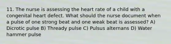 11. The nurse is assessing the heart rate of a child with a congenital heart defect. What should the nurse document when a pulse of one strong beat and one weak beat is assessed? A) Dicrotic pulse B) Thready pulse C) Pulsus alternans D) Water hammer pulse