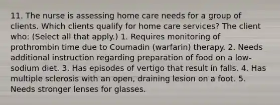 11. The nurse is assessing home care needs for a group of clients. Which clients qualify for home care services? The client who: (Select all that apply.) 1. Requires monitoring of prothrombin time due to Coumadin (warfarin) therapy. 2. Needs additional instruction regarding preparation of food on a low-sodium diet. 3. Has episodes of vertigo that result in falls. 4. Has multiple sclerosis with an open, draining lesion on a foot. 5. Needs stronger lenses for glasses.