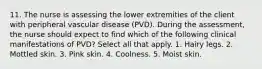 11. The nurse is assessing the lower extremities of the client with peripheral vascular disease (PVD). During the assessment, the nurse should expect to find which of the following clinical manifestations of PVD? Select all that apply. 1. Hairy legs. 2. Mottled skin. 3. Pink skin. 4. Coolness. 5. Moist skin.