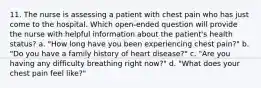 11. The nurse is assessing a patient with chest pain who has just come to the hospital. Which open-ended question will provide the nurse with helpful information about the patient's health status? a. "How long have you been experiencing chest pain?" b. "Do you have a family history of heart disease?" c. "Are you having any difficulty breathing right now?" d. "What does your chest pain feel like?"