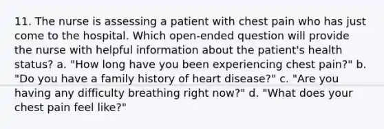 11. The nurse is assessing a patient with chest pain who has just come to the hospital. Which open-ended question will provide the nurse with helpful information about the patient's health status? a. "How long have you been experiencing chest pain?" b. "Do you have a family history of heart disease?" c. "Are you having any difficulty breathing right now?" d. "What does your chest pain feel like?"