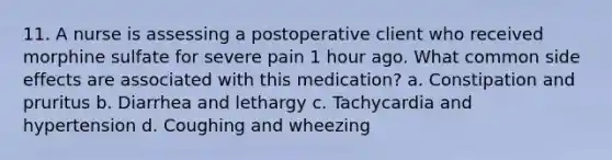 11. A nurse is assessing a postoperative client who received morphine sulfate for severe pain 1 hour ago. What common side effects are associated with this medication? a. Constipation and pruritus b. Diarrhea and lethargy c. Tachycardia and hypertension d. Coughing and wheezing