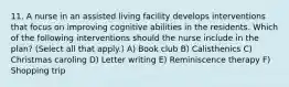 11. A nurse in an assisted living facility develops interventions that focus on improving cognitive abilities in the residents. Which of the following interventions should the nurse include in the plan? (Select all that apply.) A) Book club B) Calisthenics C) Christmas caroling D) Letter writing E) Reminiscence therapy F) Shopping trip