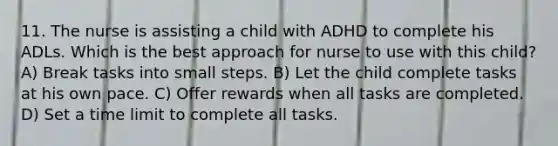 11. The nurse is assisting a child with ADHD to complete his ADLs. Which is the best approach for nurse to use with this child? A) Break tasks into small steps. B) Let the child complete tasks at his own pace. C) Offer rewards when all tasks are completed. D) Set a time limit to complete all tasks.