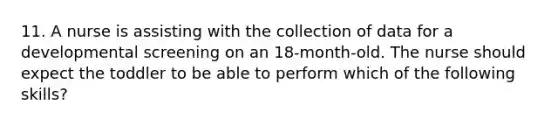 11. A nurse is assisting with the collection of data for a developmental screening on an 18-month-old. The nurse should expect the toddler to be able to perform which of the following skills?