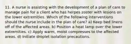 11. A nurse is assisting with the development of a plan of care to manage pain for a client who has herpes zoster with lesions on the lower extremities. Which of the following interventions should the nurse include in the plan of care? a) Keep bed linens off of the affected areas. b) Position a heat lamp over the lower extremities. c) Apply warm, moist compresses to the affected areas. d) Initiate droplet isolation precautions.