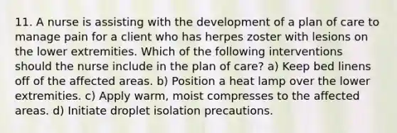 11. A nurse is assisting with the development of a plan of care to manage pain for a client who has herpes zoster with lesions on the lower extremities. Which of the following interventions should the nurse include in the plan of care? a) Keep bed linens off of the affected areas. b) Position a heat lamp over the lower extremities. c) Apply warm, moist compresses to the affected areas. d) Initiate droplet isolation precautions.