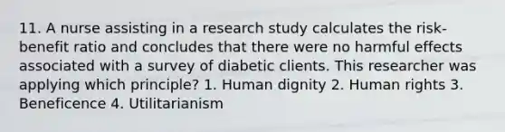 11. A nurse assisting in a research study calculates the risk-benefit ratio and concludes that there were no harmful effects associated with a survey of diabetic clients. This researcher was applying which principle? 1. Human dignity 2. Human rights 3. Beneficence 4. Utilitarianism