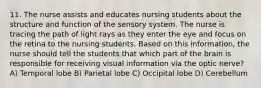 11. The nurse assists and educates nursing students about the structure and function of the sensory system. The nurse is tracing the path of light rays as they enter the eye and focus on the retina to the nursing students. Based on this information, the nurse should tell the students that which part of the brain is responsible for receiving visual information via the optic nerve? A) Temporal lobe B) Parietal lobe C) Occipital lobe D) Cerebellum